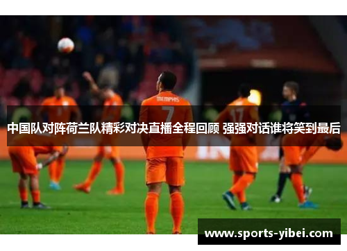 中国队对阵荷兰队精彩对决直播全程回顾 强强对话谁将笑到最后