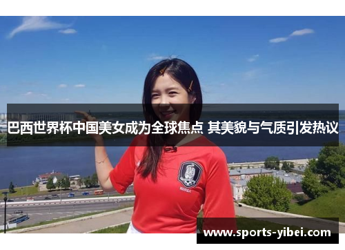 巴西世界杯中国美女成为全球焦点 其美貌与气质引发热议